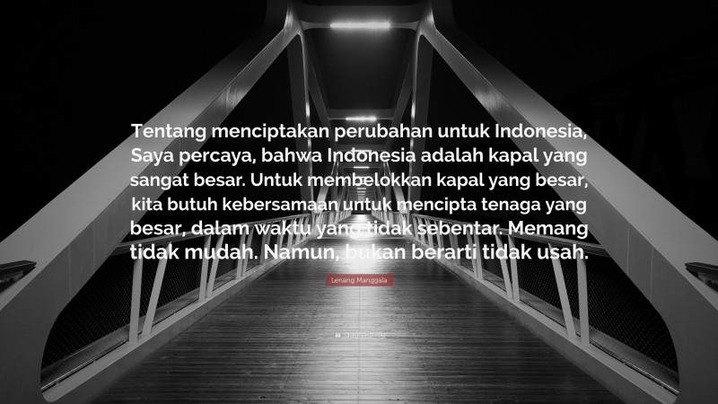Lenang Manggala Quote: “Tentang menciptakan perubahan untuk Indonesia, Saya percaya, bahwa Indonesia adalah kapal yang sangat besar. Untuk membelokkan kapal yang besar, kita butuh kebersamaan untuk mencipta tenaga yang besar, dalam waktu yang tidak sebentar. Memang tidak mudah. Namun, bukan berarti tidak usah.”