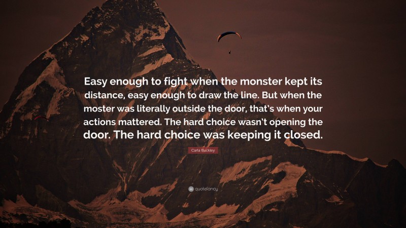 Carla Buckley Quote: “Easy enough to fight when the monster kept its distance, easy enough to draw the line. But when the moster was literally outside the door, that’s when your actions mattered. The hard choice wasn’t opening the door. The hard choice was keeping it closed.”