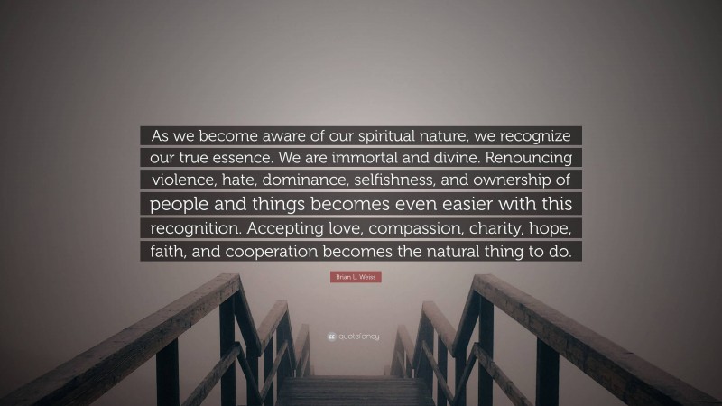 Brian L. Weiss Quote: “As we become aware of our spiritual nature, we recognize our true essence. We are immortal and divine. Renouncing violence, hate, dominance, selfishness, and ownership of people and things becomes even easier with this recognition. Accepting love, compassion, charity, hope, faith, and cooperation becomes the natural thing to do.”