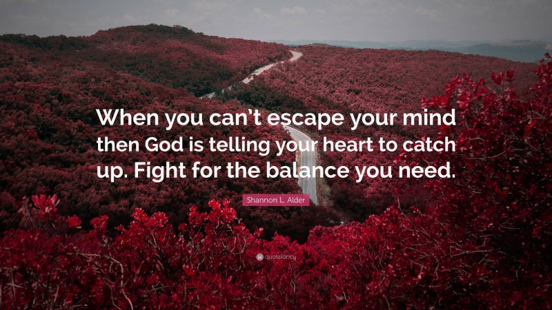 Shannon L. Alder Quote: “When you can’t escape your mind then God is telling your heart to catch up. Fight for the balance you need.”