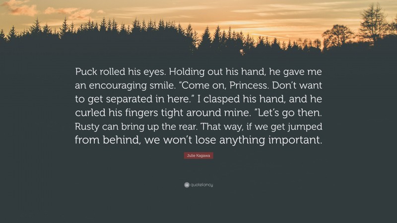 Julie Kagawa Quote: “Puck rolled his eyes. Holding out his hand, he gave me an encouraging smile. “Come on, Princess. Don’t want to get separated in here.” I clasped his hand, and he curled his fingers tight around mine. “Let’s go then. Rusty can bring up the rear. That way, if we get jumped from behind, we won’t lose anything important.”