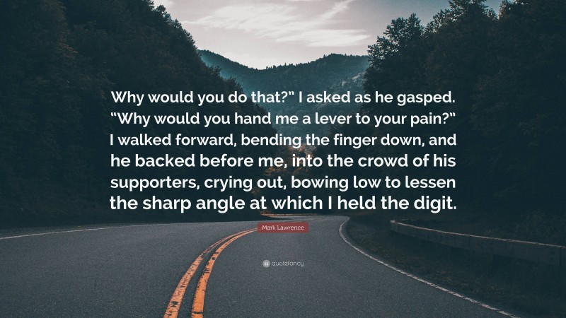 Mark Lawrence Quote: “Why would you do that?” I asked as he gasped. “Why would you hand me a lever to your pain?” I walked forward, bending the finger down, and he backed before me, into the crowd of his supporters, crying out, bowing low to lessen the sharp angle at which I held the digit.”