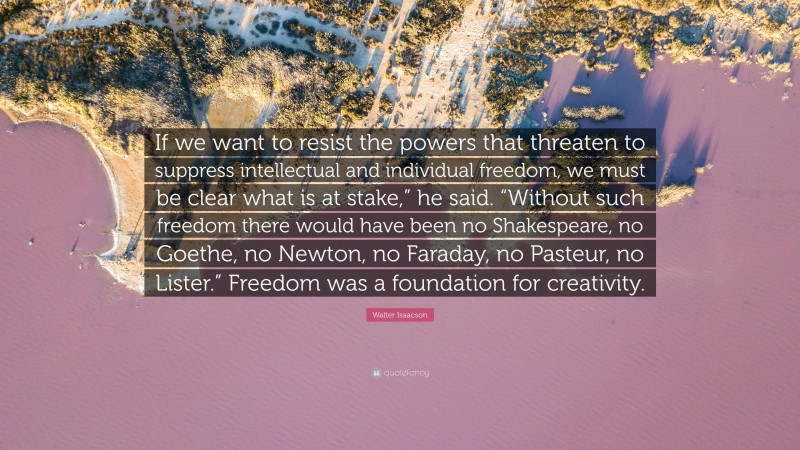 Walter Isaacson Quote: “If we want to resist the powers that threaten to suppress intellectual and individual freedom, we must be clear what is at stake,” he said. “Without such freedom there would have been no Shakespeare, no Goethe, no Newton, no Faraday, no Pasteur, no Lister.” Freedom was a foundation for creativity.”