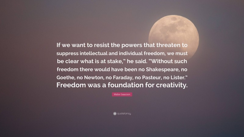 Walter Isaacson Quote: “If we want to resist the powers that threaten to suppress intellectual and individual freedom, we must be clear what is at stake,” he said. “Without such freedom there would have been no Shakespeare, no Goethe, no Newton, no Faraday, no Pasteur, no Lister.” Freedom was a foundation for creativity.”