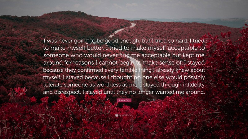 Roxane Gay Quote: “I was never going to be good enough, but I tried so hard. I tried to make myself better. I tried to make myself acceptable to someone who would never find me acceptable but kept me around for reasons I cannot begin to make sense of. I stayed because they confirmed every terrible thing I already knew about myself. I stayed because I thought no one else would possibly tolerate someone as worthless as me. I stayed through infidelity and disrespect. I stayed until they no longer wanted me around.”