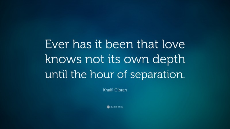 Khalil Gibran Quote: “Ever has it been that love knows not its own depth until the hour of separation.”