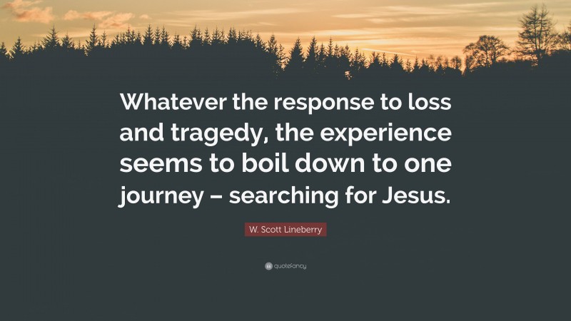 W. Scott Lineberry Quote: “Whatever the response to loss and tragedy, the experience seems to boil down to one journey – searching for Jesus.”