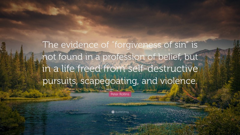 Peter Rollins Quote: “The evidence of “forgiveness of sin” is not found in a profession of belief, but in a life freed from self-destructive pursuits, scapegoating, and violence.”