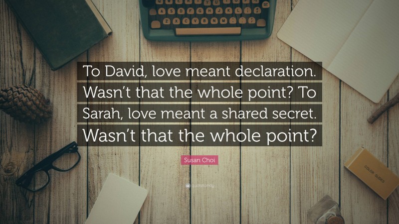 Susan Choi Quote: “To David, love meant declaration. Wasn’t that the whole point? To Sarah, love meant a shared secret. Wasn’t that the whole point?”