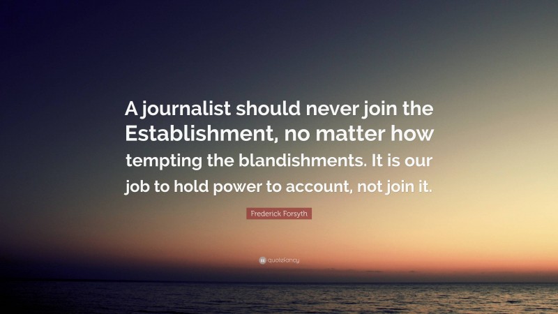 Frederick Forsyth Quote: “A journalist should never join the Establishment, no matter how tempting the blandishments. It is our job to hold power to account, not join it.”