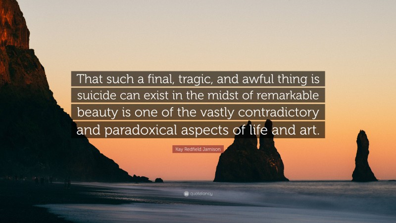 Kay Redfield Jamison Quote: “That such a final, tragic, and awful thing is suicide can exist in the midst of remarkable beauty is one of the vastly contradictory and paradoxical aspects of life and art.”