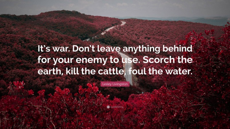 Lesley Livingston Quote: “It’s war. Don’t leave anything behind for your enemy to use. Scorch the earth, kill the cattle, foul the water.”