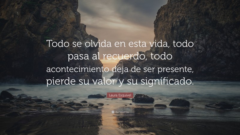 Laura Esquivel Quote: “Todo se olvida en esta vida, todo pasa al recuerdo, todo acontecimiento deja de ser presente, pierde su valor y su significado.”