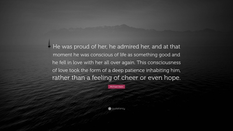 Michael Stein Quote: “He was proud of her, he admired her, and at that moment he was conscious of life as something good and he fell in love with her all over again. This consciousness of love took the form of a deep patience inhabiting him, rather than a feeling of cheer or even hope.”