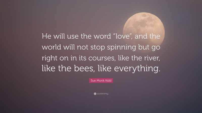 Sue Monk Kidd Quote: “He will use the word “love”, and the world will not stop spinning but go right on in its courses, like the river, like the bees, like everything.”