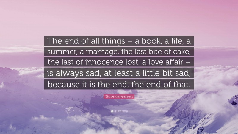 Binnie Kirshenbaum Quote: “The end of all things – a book, a life, a summer, a marriage, the last bite of cake, the last of innocence lost, a love affair – is always sad, at least a little bit sad, because it is the end, the end of that.”