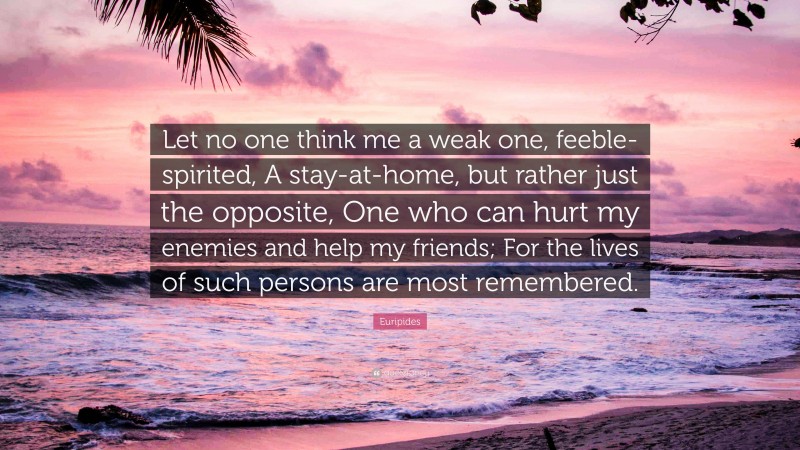 Euripides Quote: “Let no one think me a weak one, feeble-spirited, A stay-at-home, but rather just the opposite, One who can hurt my enemies and help my friends; For the lives of such persons are most remembered.”