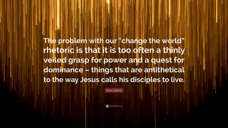 Brian Zahnd Quote: “The problem with our “change the world” rhetoric is that it is too often a thinly veiled grasp for power and a quest for dominance – things that are antithetical to the way Jesus calls his disciples to live.”