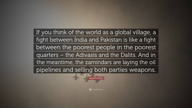 Arundhati Roy Quote: “If you think of the world as a global village, a fight between India and Pakistan is like a fight between the poorest people in the poorest quarters – the Adivasis and the Dalits. And in the meantime, the zamindars are laying the oil pipelines and selling both parties weapons.”