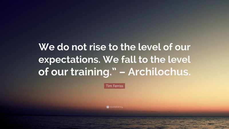 Tim Ferriss Quote: “We do not rise to the level of our expectations. We fall to the level of our training.” – Archilochus.”