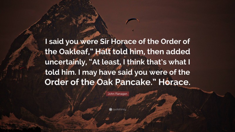 John Flanagan Quote: “I said you were Sir Horace of the Order of the Oakleaf,” Halt told him, then added uncertainly, “At least, I think that’s what I told him. I may have said you were of the Order of the Oak Pancake.” Horace.”