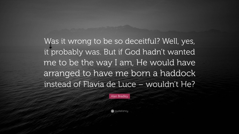 Alan Bradley Quote: “Was it wrong to be so deceitful? Well, yes, it probably was. But if God hadn’t wanted me to be the way I am, He would have arranged to have me born a haddock instead of Flavia de Luce – wouldn’t He?”