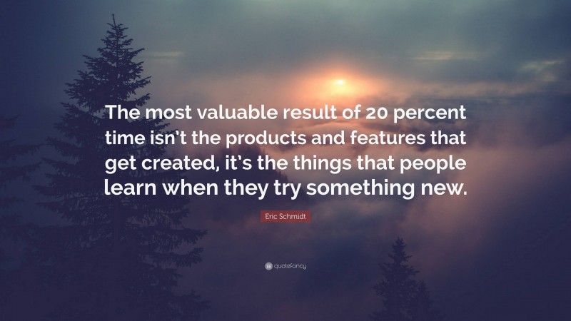 Eric Schmidt Quote: “The most valuable result of 20 percent time isn’t the products and features that get created, it’s the things that people learn when they try something new.”