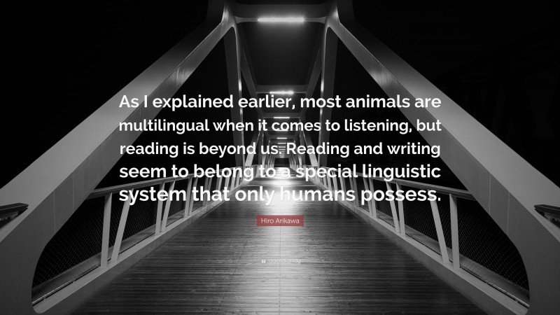 Hiro Arikawa Quote: “As I explained earlier, most animals are multilingual when it comes to listening, but reading is beyond us. Reading and writing seem to belong to a special linguistic system that only humans possess.”