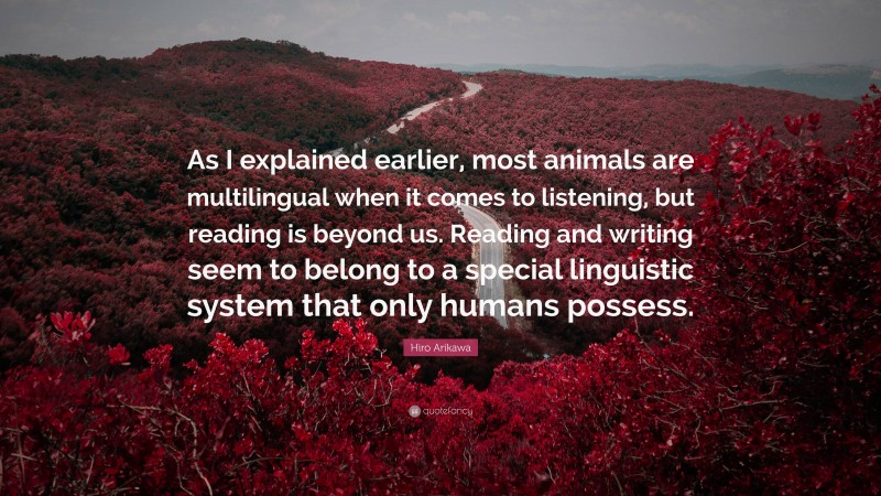 Hiro Arikawa Quote: “As I explained earlier, most animals are multilingual when it comes to listening, but reading is beyond us. Reading and writing seem to belong to a special linguistic system that only humans possess.”