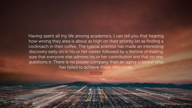 Frans de Waal Quote: “Having spent all my life among academics, I can tell you that hearing how wrong they area is about as high on their priority list as finding a cockroach in their coffee. The typical scientist has made an interesting discovery early on in his or her career, followed by a lifetime of making sure that everyone else admires his or her contribution and that no one questions it. There is no poorer company than an aging scientist who has failed to achieve these objectives.”