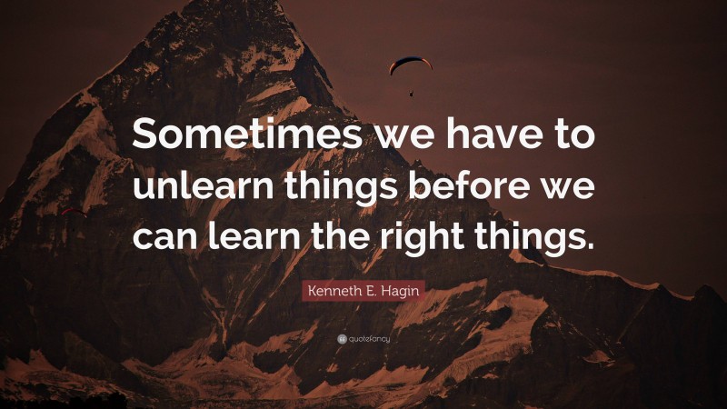 Kenneth E. Hagin Quote: “Sometimes we have to unlearn things before we can learn the right things.”
