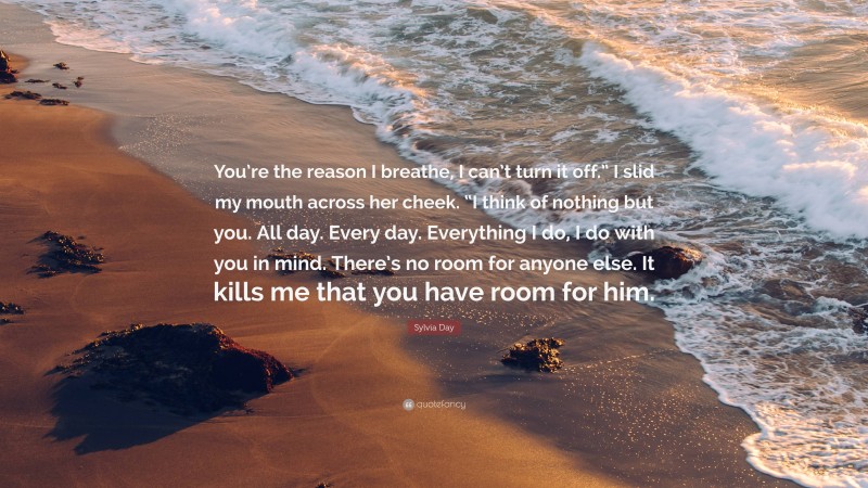 Sylvia Day Quote: “You’re the reason I breathe, I can’t turn it off.” I slid my mouth across her cheek. “I think of nothing but you. All day. Every day. Everything I do, I do with you in mind. There’s no room for anyone else. It kills me that you have room for him.”