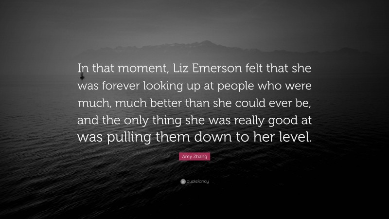 Amy Zhang Quote: “In that moment, Liz Emerson felt that she was forever looking up at people who were much, much better than she could ever be, and the only thing she was really good at was pulling them down to her level.”