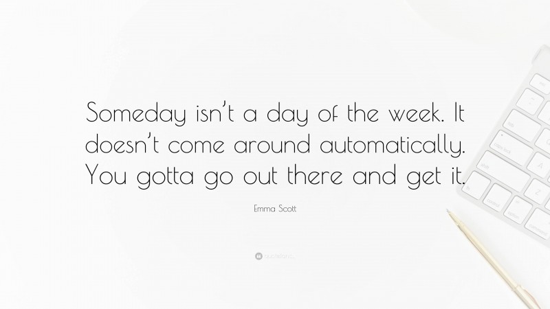 Emma Scott Quote: “Someday isn’t a day of the week. It doesn’t come around automatically. You gotta go out there and get it.”