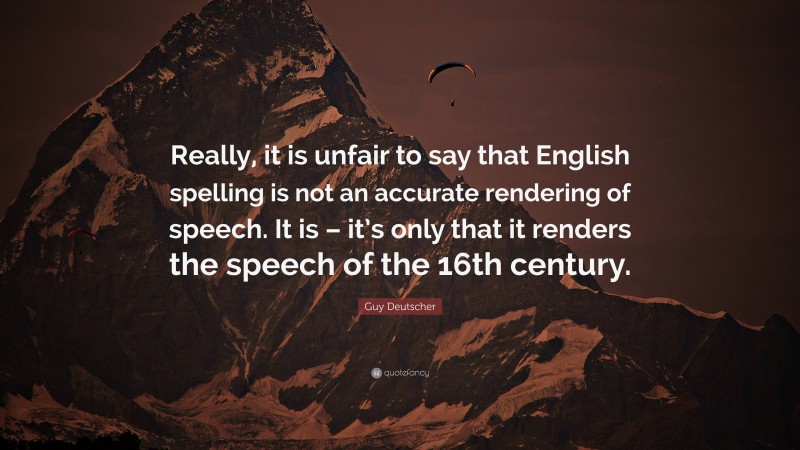 Guy Deutscher Quote: “Really, it is unfair to say that English spelling is not an accurate rendering of speech. It is – it’s only that it renders the speech of the 16th century.”