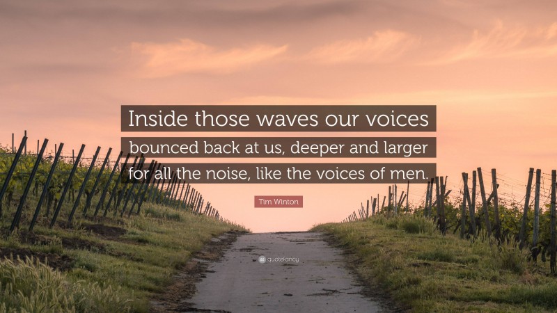 Tim Winton Quote: “Inside those waves our voices bounced back at us, deeper and larger for all the noise, like the voices of men.”