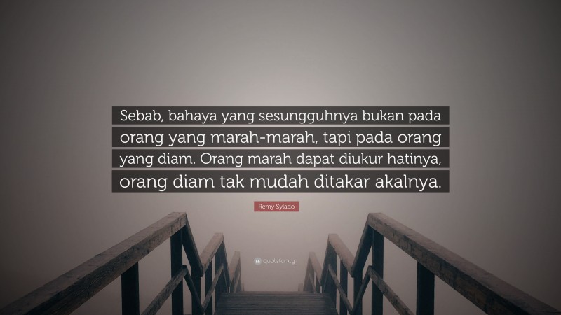 Remy Sylado Quote: “Sebab, bahaya yang sesungguhnya bukan pada orang yang marah-marah, tapi pada orang yang diam. Orang marah dapat diukur hatinya, orang diam tak mudah ditakar akalnya.”