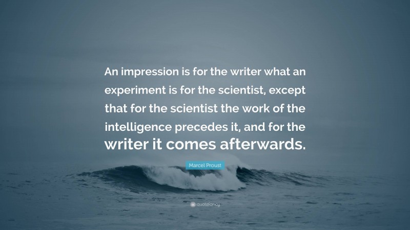 Marcel Proust Quote: “An impression is for the writer what an experiment is for the scientist, except that for the scientist the work of the intelligence precedes it, and for the writer it comes afterwards.”