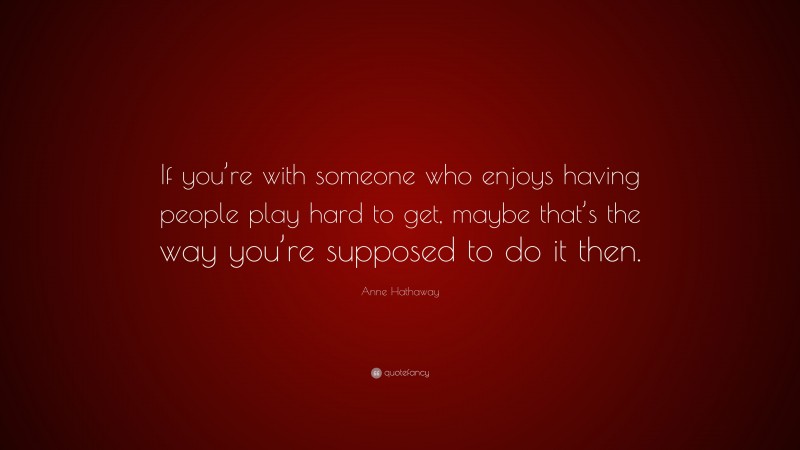 Anne Hathaway Quote: “If you’re with someone who enjoys having people play hard to get, maybe that’s the way you’re supposed to do it then.”