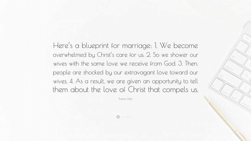 Francis Chan Quote: “Here’s a blueprint for marriage: 1. We become overwhelmed by Christ’s care for us. 2. So we shower our wives with the same love we receive from God. 3. Then, people are shocked by our extravagant love toward our wives. 4. As a result, we are given an opportunity to tell them about the love of Christ that compels us.”