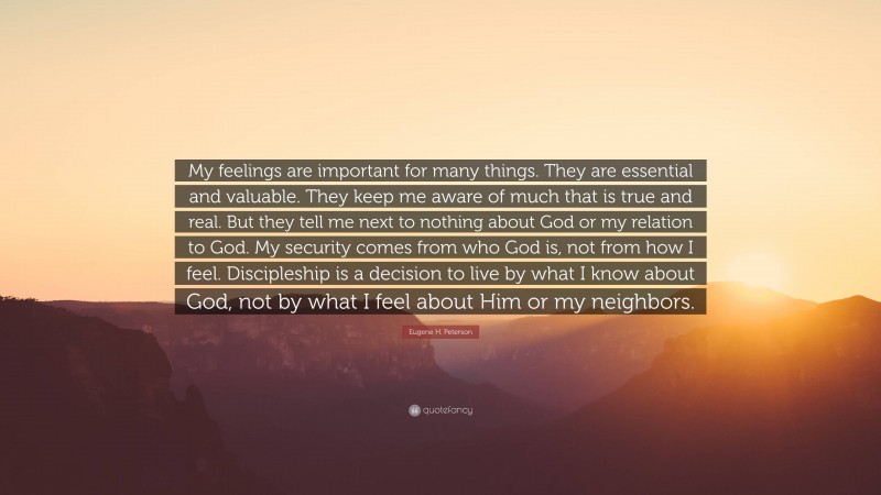 Eugene H. Peterson Quote: “My feelings are important for many things. They are essential and valuable. They keep me aware of much that is true and real. But they tell me next to nothing about God or my relation to God. My security comes from who God is, not from how I feel. Discipleship is a decision to live by what I know about God, not by what I feel about Him or my neighbors.”