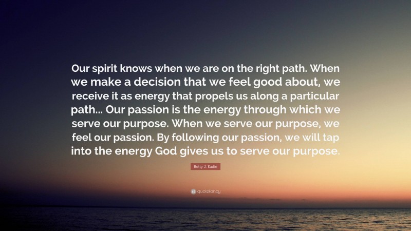 Betty J. Eadie Quote: “Our spirit knows when we are on the right path. When we make a decision that we feel good about, we receive it as energy that propels us along a particular path... Our passion is the energy through which we serve our purpose. When we serve our purpose, we feel our passion. By following our passion, we will tap into the energy God gives us to serve our purpose.”