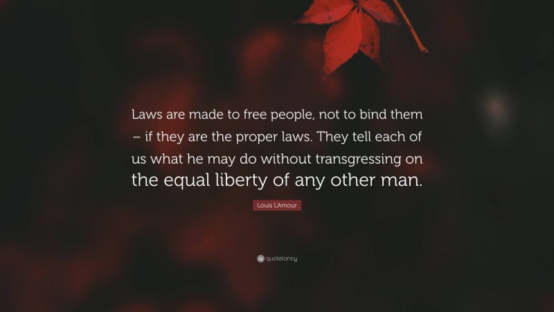 Louis L'Amour Quote: “Laws are made to free people, not to bind them – if they are the proper laws. They tell each of us what he may do without transgressing on the equal liberty of any other man.”