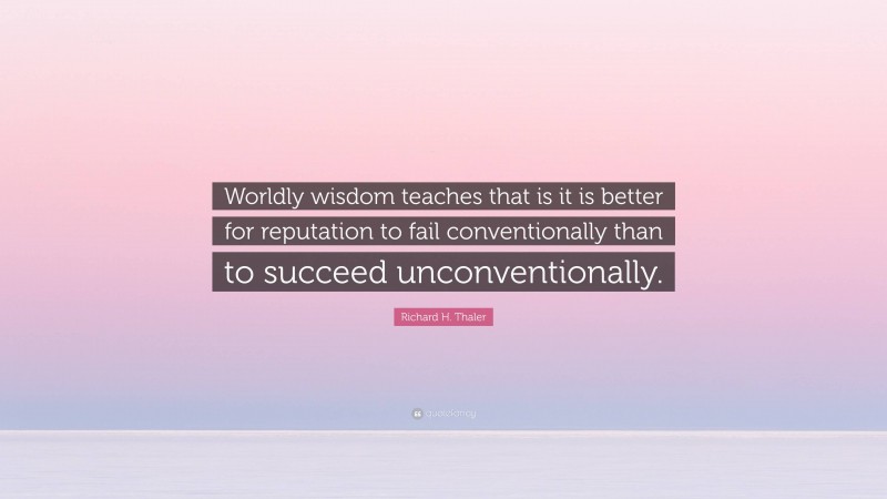 Richard H. Thaler Quote: “Worldly wisdom teaches that is it is better for reputation to fail conventionally than to succeed unconventionally.”