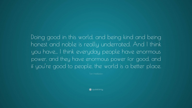 Tom Hiddleston Quote: “Doing good in this world, and being kind and being honest and noble is really underrated. And I think you have... I think everyday people have enormous power, and they have enormous power for good, and if you’re good to people, the world is a better place.”