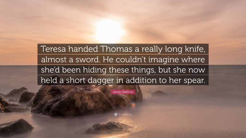 James Dashner Quote: “Teresa handed Thomas a really long knife, almost a sword. He couldn’t imagine where she’d been hiding these things, but she now held a short dagger in addition to her spear.”