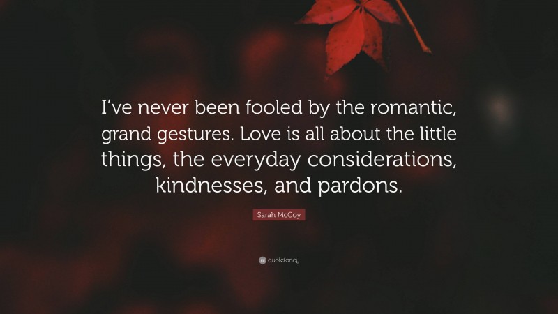 Sarah McCoy Quote: “I’ve never been fooled by the romantic, grand gestures. Love is all about the little things, the everyday considerations, kindnesses, and pardons.”