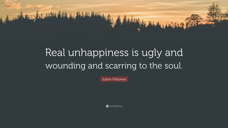 Julian Fellowes Quote: “Real unhappiness is ugly and wounding and scarring to the soul.”