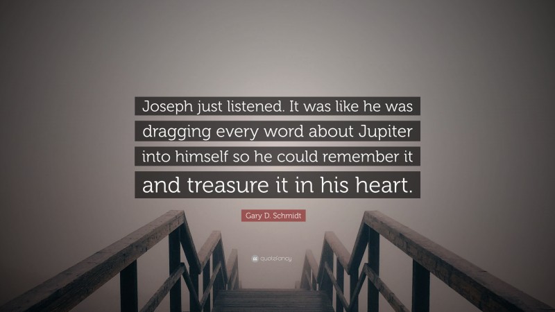 Gary D. Schmidt Quote: “Joseph just listened. It was like he was dragging every word about Jupiter into himself so he could remember it and treasure it in his heart.”
