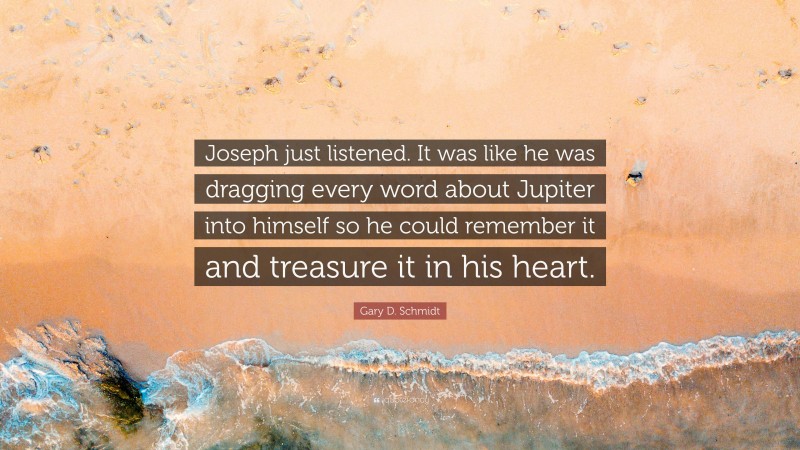Gary D. Schmidt Quote: “Joseph just listened. It was like he was dragging every word about Jupiter into himself so he could remember it and treasure it in his heart.”